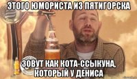 этого юмориста из пятигорска зовут как кота-ссыкуна, который у дениса
