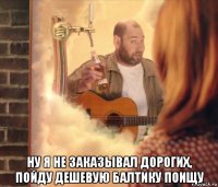  ну я не заказывал дорогих, пойду дешевую балтику поищу