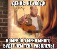 денис, не уходи номеров у меня много, будет чем тебя развлечь!