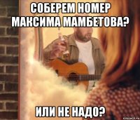 соберем номер максима мамбетова? или не надо?