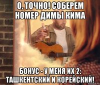 о, точно! соберем номер димы кима бонус - у меня их 2: ташкентский и корейский!