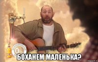  боханем маленька?