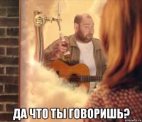  да что ты говоришь?