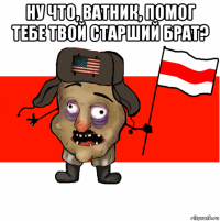 ну что, ватник, помог тебе твой старший брат? 