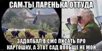 сам ты паренька оттуда задолбал в смс писать про картошку, а этот сад вообще не мой
