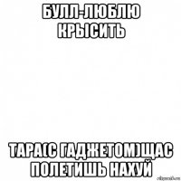 булл-люблю крысить тара(с гаджетом)щас полетишь нахуй