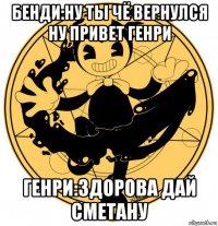 бенди:ну ты чё вернулся ну привет генри генри:здорова дай сметану