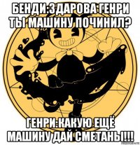 бенди:здарова генри ты машину починил? генри:какую ещё машину дай сметаны!!!
