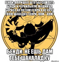 генри: я пришол што бы сажрать бенди и чернильную машину а бориса на потом!:генри я не хочу твою шакадку :генри *ням* *ням* бенди: не ешь дам тебе шакаладку