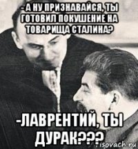 - а ну признавайся, ты готовил покушение на товарища сталина? -лаврентий, ты дурак???