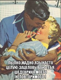  пылко,жадно.языкасто целую-зацеловываю тебя. шедеврика моего неповторимого !