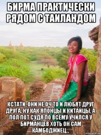 бирма практически рядом с таиландом кстати..они не оч то и любят друг друга, ну как японцы и китайцы, а пол пот судя по всему учился у бирманцев хоть он сам камбоджиец..,
