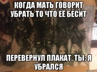когда мать говорит убрать то что её бесит перевернул плакат. ты: я убрался