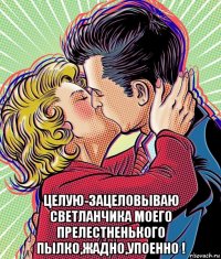  целую-зацеловываю светланчика моего прелестненького пылко,жадно,упоенно !
