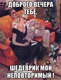 доброго вечера тебе, шедеврик мой неповторимый !