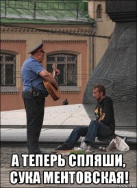  а теперь спляши, сука ментовская!