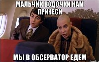 мальчик водочки нам принеси мы в обсерватор едем