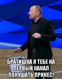  братишка я тебе на первый канал покушать принес!