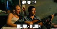 ну че..?! пшли,- пшли
