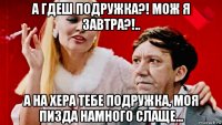 а гдеш подружка?! мож я завтра?!.. а на хера тебе подружка, моя пизда намного слаще...