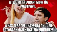 а где же гречка?! мож йа завтра?!.. а нах тебе гречка?!..ща пиццей отоваримся и все, да милый?!