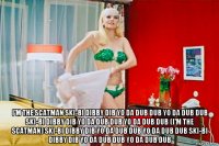  i'm the scatman ski-bi dibby dib yo da dub dub yo da dub dub ski-bi dibby dib yo da dub dub yo da dub dub (i'm the scatman) ski-bi dibby dib yo da dub dub yo da dub dub ski-bi dibby dib yo da dub dub yo da dub dub