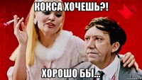 кокса хочешь?! хорошо бы...
