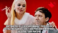  картина после секса напоминает поле после битвы: женщина стонет, как раненая, а мужчина засыпает, как убитый.