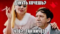 дунуть хочешь? что?,- так ничего