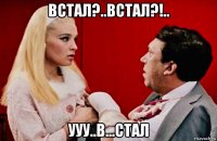 встал?..встал?!.. ууу..в...стал