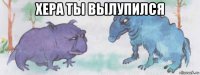 хера ты вылупился 