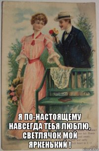  я по-настоящему навсегда тебя люблю, светлячок мой яркенький !