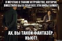 я мечтаю о таком устройстве, которое вместило бы в себя все эти кипы бумаг! ах, вы такой фантазёр, ньют!