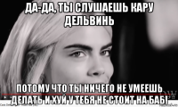 да-да, ты слушаешь кару дельвинь потому что ты ничего не умеешь делать и хуй у тебя не стоит на баб!