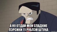  а ну отдай мои сладкие пэрсики 11 рублэй штука