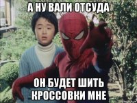 а ну вали отсуда он будет шить кроссовки мне