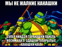 мы не жалкие какашки супер ниндзя таракашки панель носим как п*здашки тупарылые какашки хаха