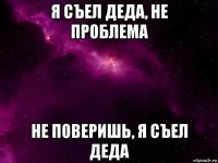 я съел деда, не проблема не поверишь, я съел деда