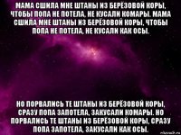 мама сшила мне штаны из берёзовой коры, чтобы попа не потела, не кусали комары. мама сшила мне штаны из берёзовой коры, чтобы попа не потела, не кусали как осы. но порвались те штаны из берёзовой коры, сразу попа запотела, закусали комары. но порвались те штаны из берёзовой коры, сразу попа запотела, закусали как осы.