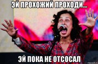эй прохожий проходи... эй пока не отсосал