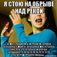 я стою на обрыве над рекой не могу пошевелить ни рукой ни головой зачесалось у меня ох зачесалось мне осталось токо петь что осталось ой бля как хорошоооо...ту лу ла ту лу ла ту ту ту лу ла..ветром продуло пиздааа