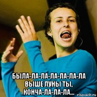  была-ла-ла-ла-ла-ла-ла выше луны ты, конча-ла-ла-ла...