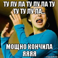 ту лу ла ту лу ла ту ту ту лу ла... мощно кончила яяяя