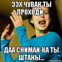 ээх чувак ты проходи.. даа снимай-ка ты штаны...