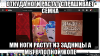 откуда ноги растут спрашивает семка мм ноги растут из задницы а мы в полной жопе