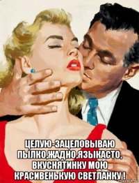  целую-зацеловываю пылко,жадно,языкасто, вкуснятинку мою красивенькую светланку !