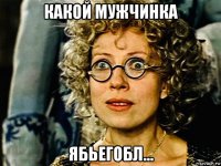 какой мужчинка ябьегобл...