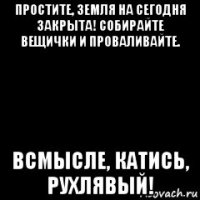 простите, земля на сегодня закрыта! собирайте вещички и проваливайте. всмысле, катись, рухлявый!