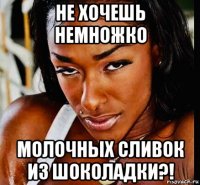 не хочешь немножко молочных сливок из шоколадки?!