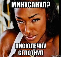 минусанул? писюлечку сглотнул